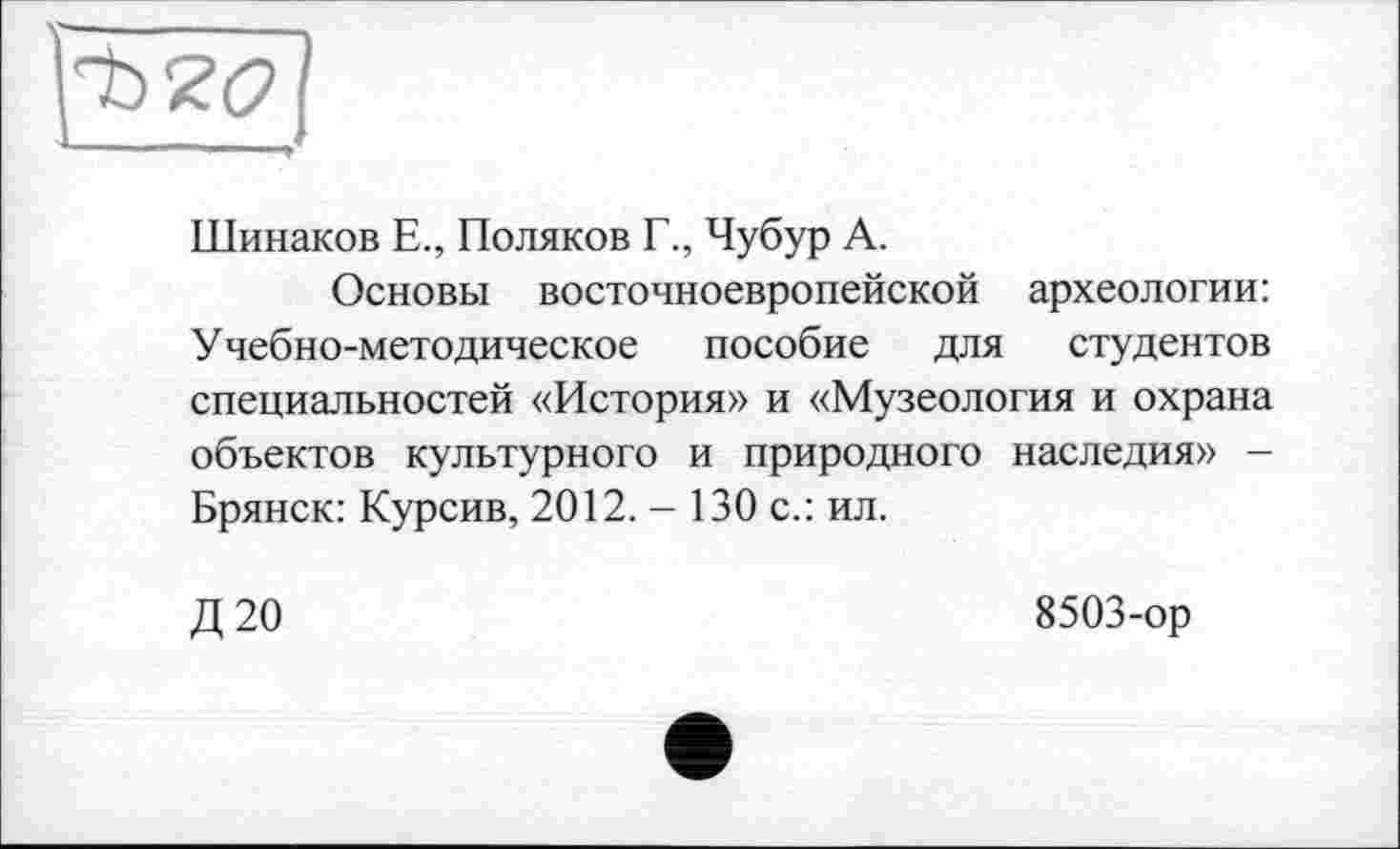 ﻿Шинаков Е., Поляков Г., Чубур А.
Основы восточноевропейской археологии: Учебно-методическое пособие для студентов специальностей «История» и «Музеология и охрана объектов культурного и природного наследия» -Брянск: Курсив, 2012. - 130 с.: ил.
Д20
8503-ор